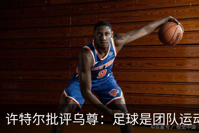 许特尔批评乌尊：足球是团队运动，越早明白对他生涯越有利